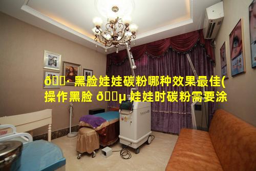 🌷 黑脸娃娃碳粉哪种效果最佳(操作黑脸 🐵 娃娃时碳粉需要涂多厚)